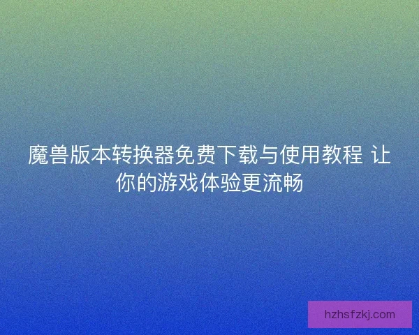 魔兽版本转换器免费下载与使用教程 让你的游戏体验更流畅
