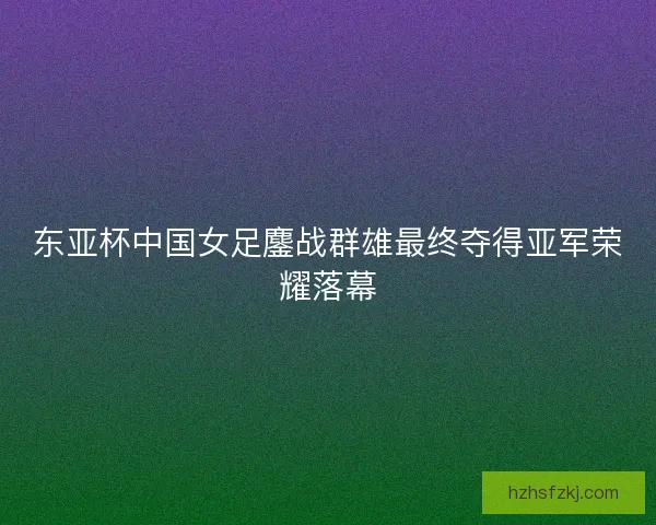 东亚杯中国女足鏖战群雄最终夺得亚军荣耀落幕